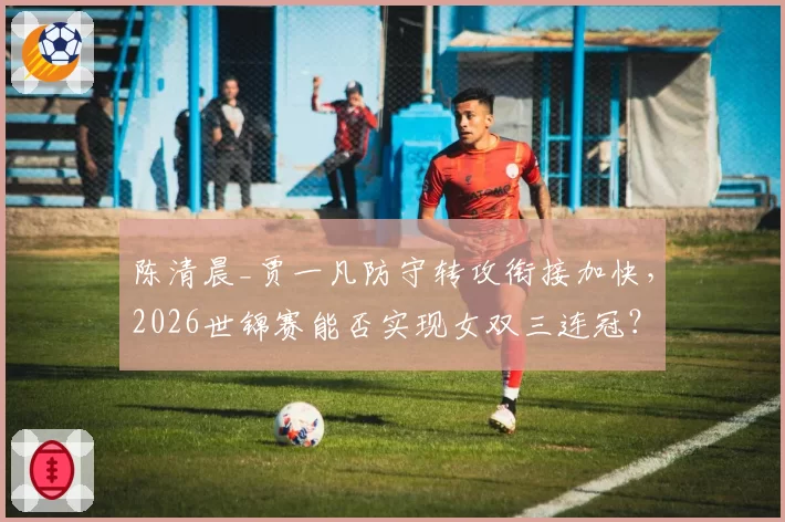 陈清晨_贾一凡防守转攻衔接加快，2026世锦赛能否实现女双三连冠？