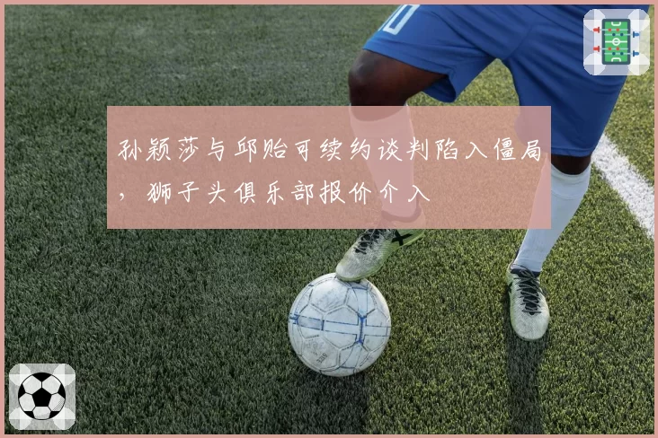 孙颖莎与邱贻可续约谈判陷入僵局，狮子头俱乐部报价介入