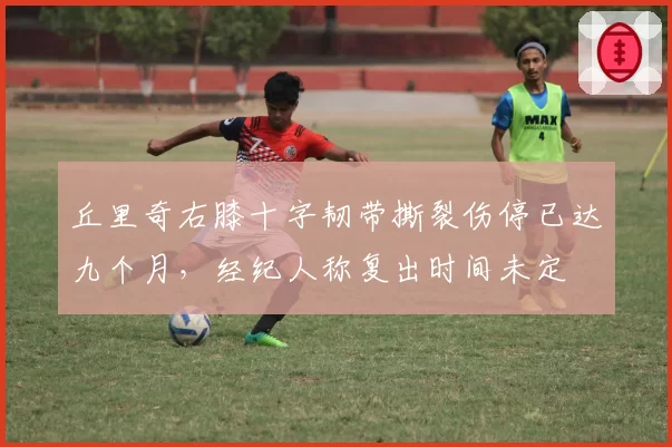 丘里奇右膝十字韧带撕裂伤停已达九个月，经纪人称复出时间未定