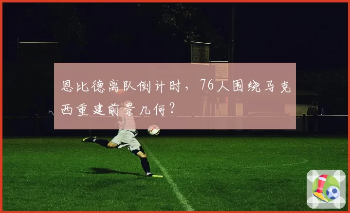 恩比德离队倒计时，76人围绕马克西重建前景几何？
