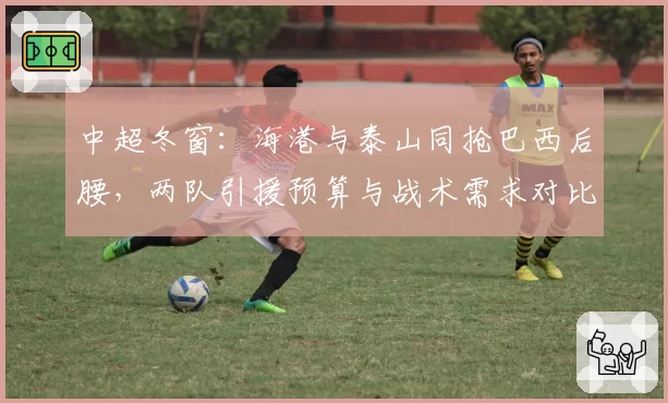 中超冬窗：海港与泰山同抢巴西后腰，两队引援预算与战术需求对比