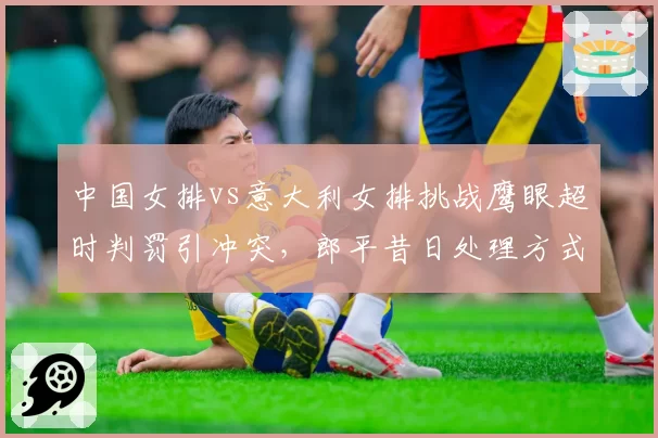 中国女排vs意大利女排挑战鹰眼超时判罚引冲突,郎平昔日处理方式成对比范本