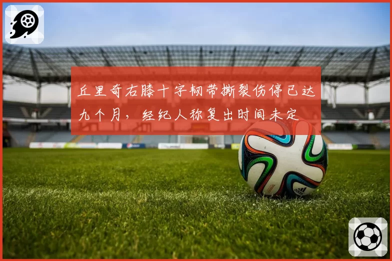 丘里奇右膝十字韧带撕裂伤停已达九个月，经纪人称复出时间未定
