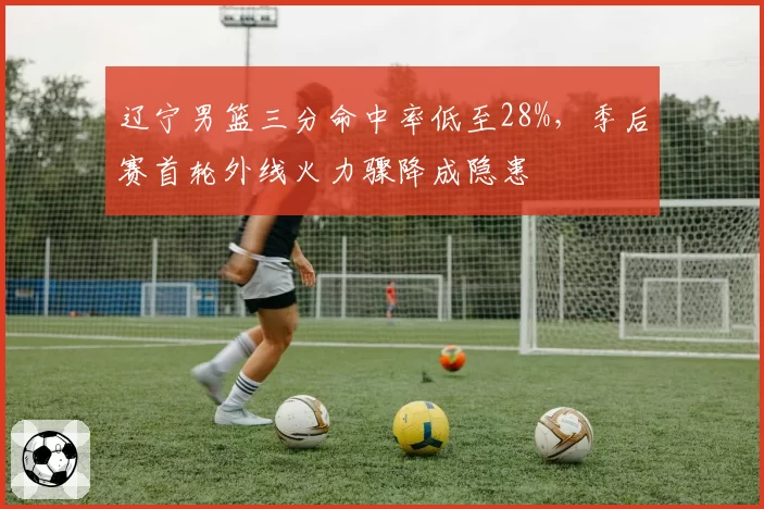 辽宁男篮三分命中率低至28%，季后赛首轮外线火力骤降成隐患