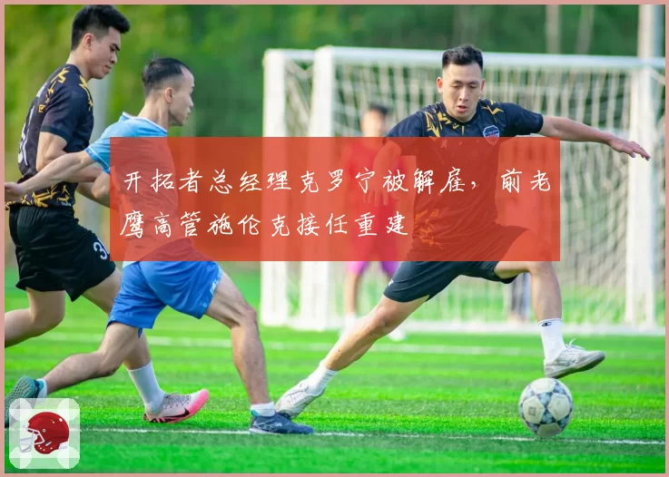 开拓者总经理克罗宁被解雇，前老鹰高管施伦克接任重建