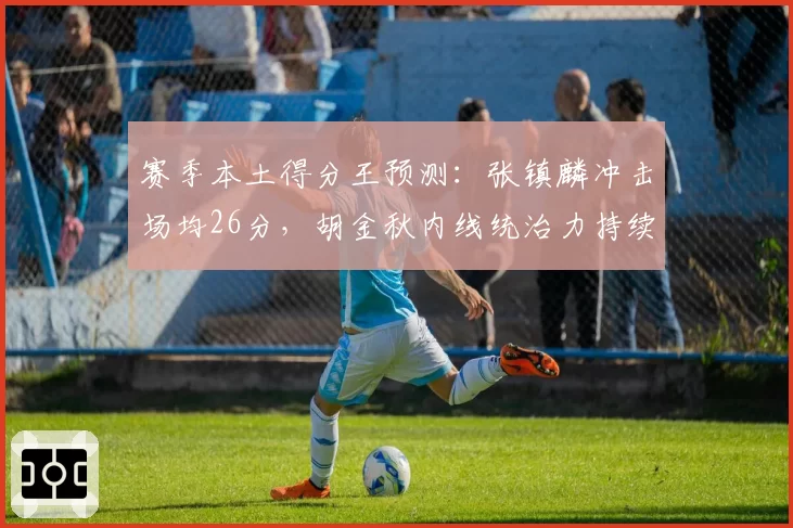 赛季本土得分王预测：张镇麟冲击场均26分，胡金秋内线统治力持续升级