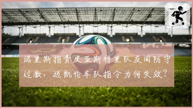 诺里斯指责皮亚斯特里队友间防守过激，迈凯伦车队指令为何失效？