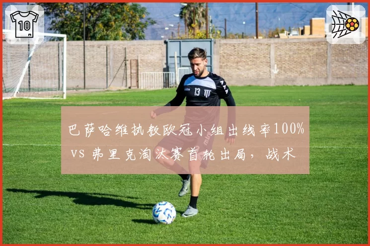 巴萨哈维执教欧冠小组出线率100% vs 弗里克淘汰赛首轮出局，战术短板暴露无遗？