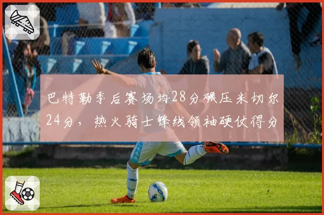 巴特勒季后赛场均28分碾压米切尔24分，热火骑士锋线领袖硬仗得分能力