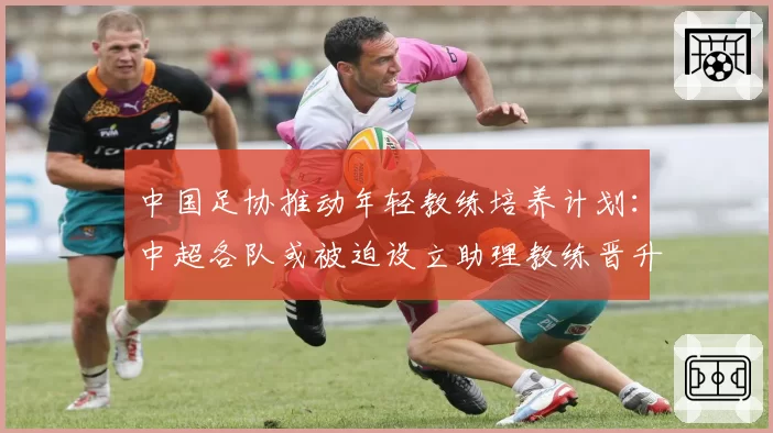 中国足协推动年轻教练培养计划：中超各队或被迫设立助理教练晋升通道