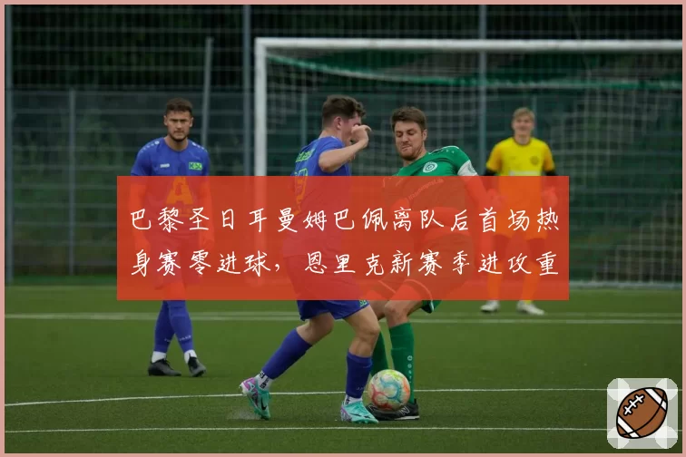 巴黎圣日耳曼姆巴佩离队后首场热身赛零进球，恩里克新赛季进攻重组面临考验