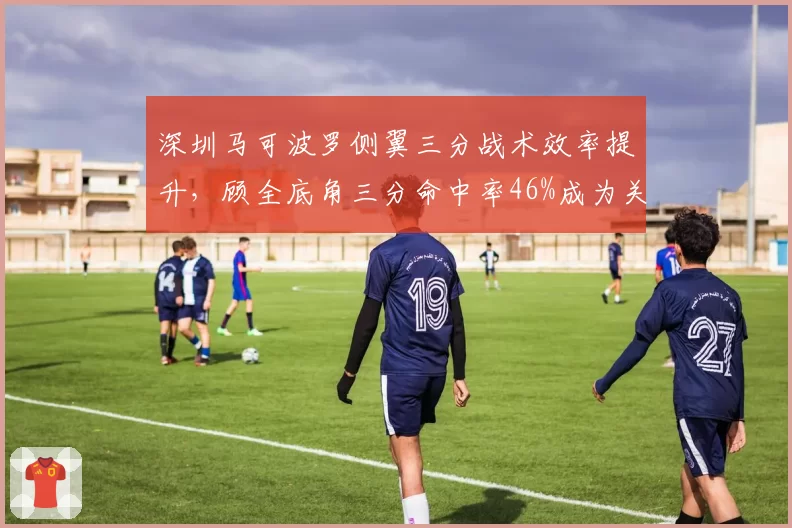 深圳马可波罗侧翼三分战术效率提升，顾全底角三分命中率46%成为关键点