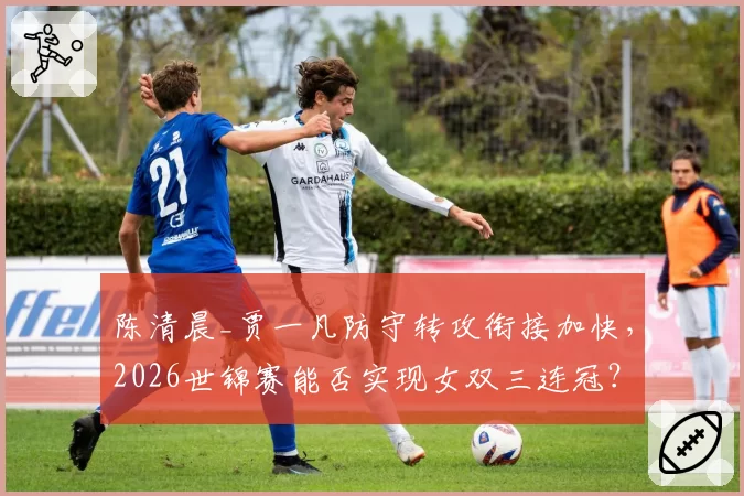 陈清晨_贾一凡防守转攻衔接加快，2026世锦赛能否实现女双三连冠？