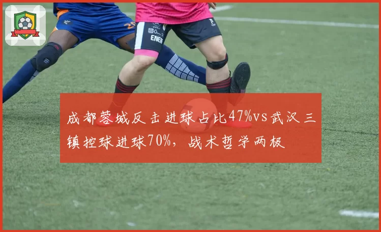 成都蓉城反击进球占比47%vs武汉三镇控球进球70%，战术哲学两极
