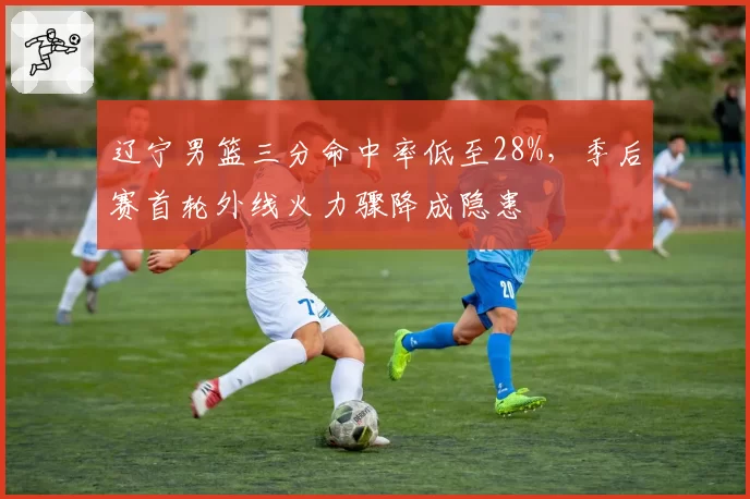 辽宁男篮三分命中率低至28%,季后赛首轮外线火力骤降成隐患