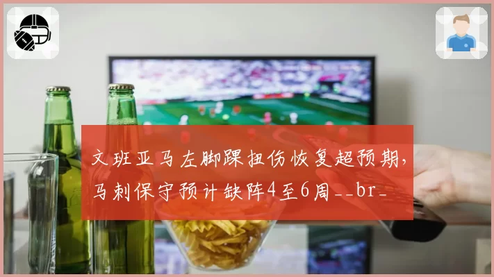 文班亚马左脚踝扭伤恢复超预期，马刺保守预计缺阵4至6周__br_