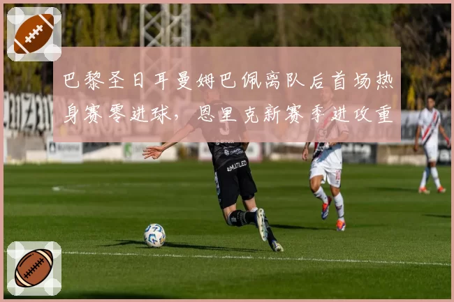 巴黎圣日耳曼姆巴佩离队后首场热身赛零进球，恩里克新赛季进攻重组面临考验