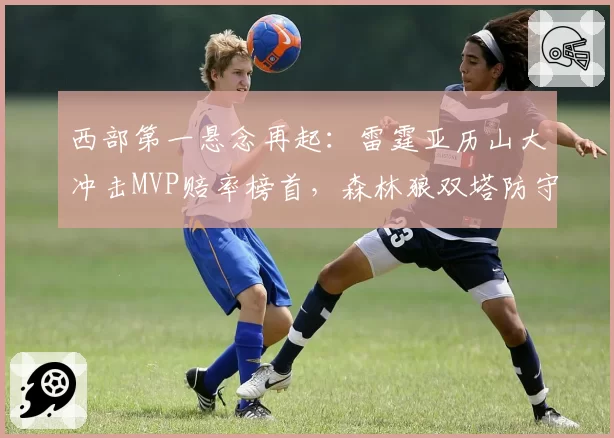 西部第一悬念再起：雷霆亚历山大冲击MVP赔率榜首，森林狼双塔防守效率暗藏隐患