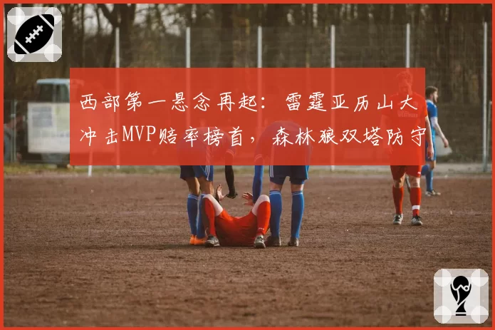 西部第一悬念再起：雷霆亚历山大冲击MVP赔率榜首，森林狼双塔防守效率暗藏隐患