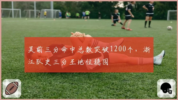 吴前三分命中总数突破1200个，浙江队史三分王地位稳固