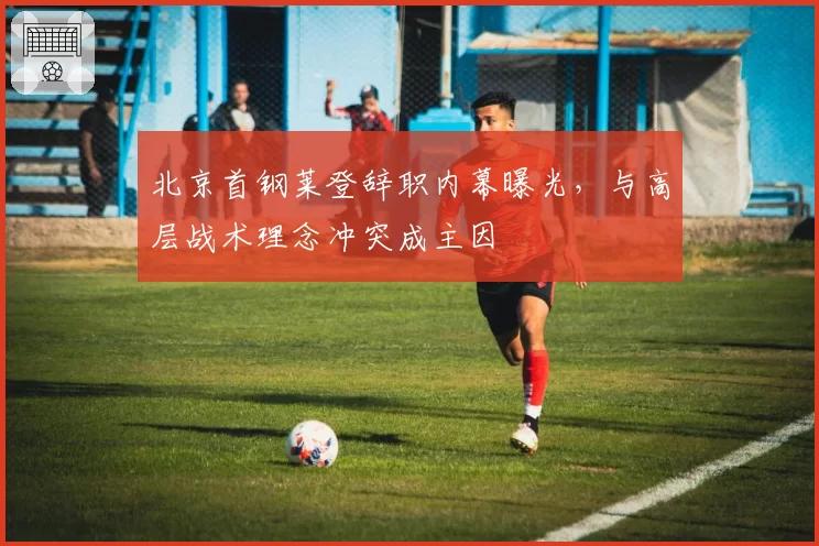 北京首钢莱登辞职内幕曝光，与高层战术理念冲突成主因
