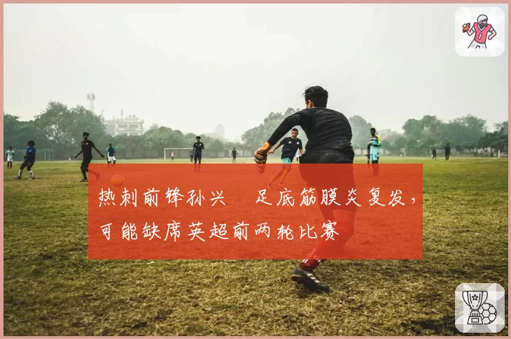热刺前锋孙兴慜足底筋膜炎复发，可能缺席英超前两轮比赛