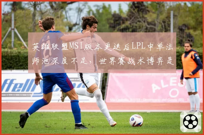 英雄联盟MSI版本更迭后LPL中单法师池深度不足，世界赛战术博弈是否已落下风？