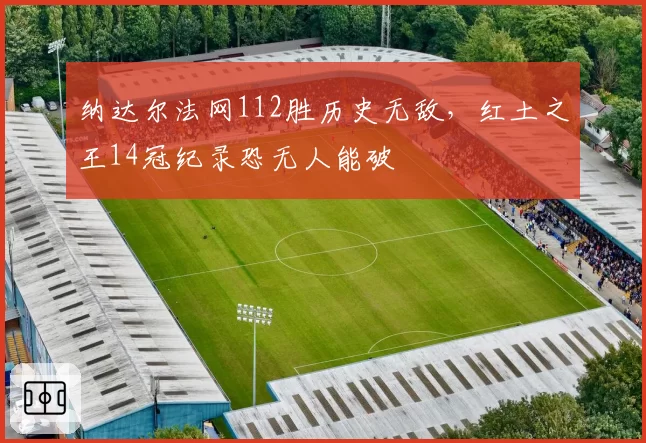 纳达尔法网112胜历史无敌,红土之王14冠纪录恐无人能破