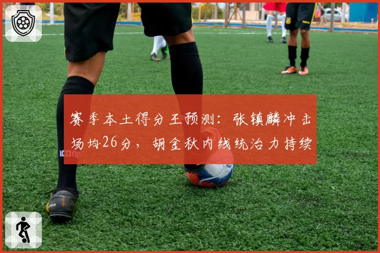赛季本土得分王预测：张镇麟冲击场均26分，胡金秋内线统治力持续升级