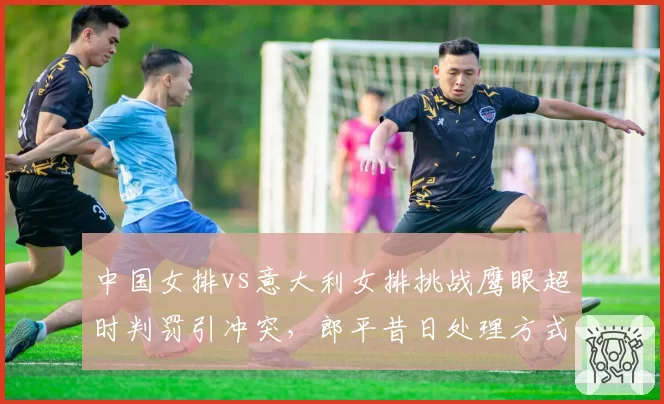 中国女排vs意大利女排挑战鹰眼超时判罚引冲突，郎平昔日处理方式成对比范本