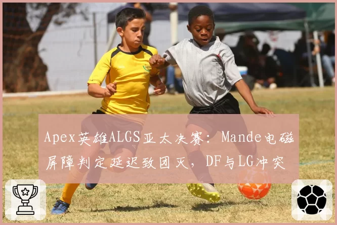 Apex英雄ALGS亚太决赛：Mande电磁屏障判定延迟致团灭，DF与LG冲突升级或影响决赛圈走向