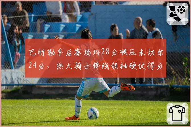 巴特勒季后赛场均28分碾压米切尔24分，热火骑士锋线领袖硬仗得分能力