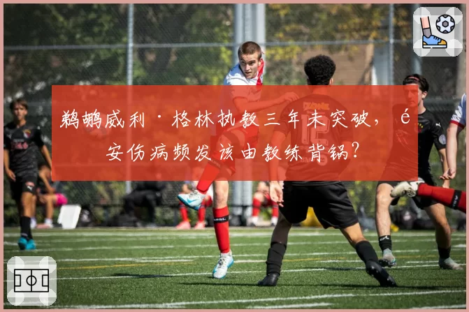 鹈鹕威利·格林执教三年未突破，锡安伤病频发该由教练背锅？