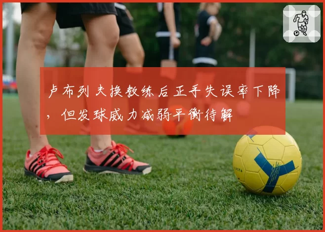 卢布列夫换教练后正手失误率下降，但发球威力减弱平衡待解