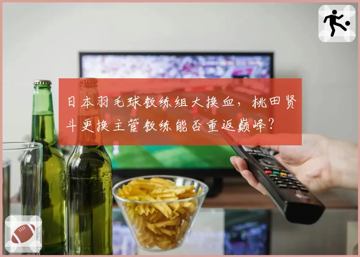 日本羽毛球教练组大换血，桃田贤斗更换主管教练能否重返巅峰？