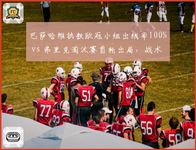 巴萨哈维执教欧冠小组出线率100% vs 弗里克淘汰赛首轮出局，战术短板暴露无遗？