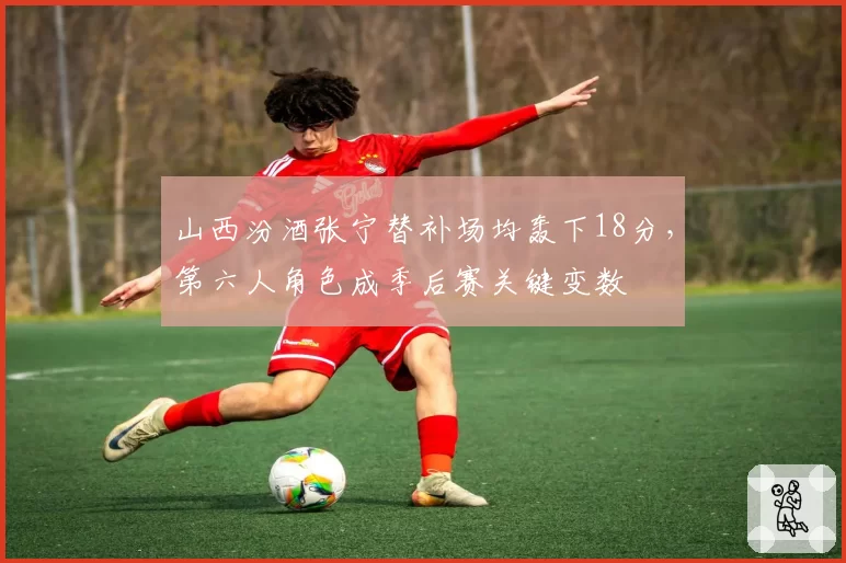 山西汾酒张宁替补场均轰下18分,第六人角色成季后赛关键变数