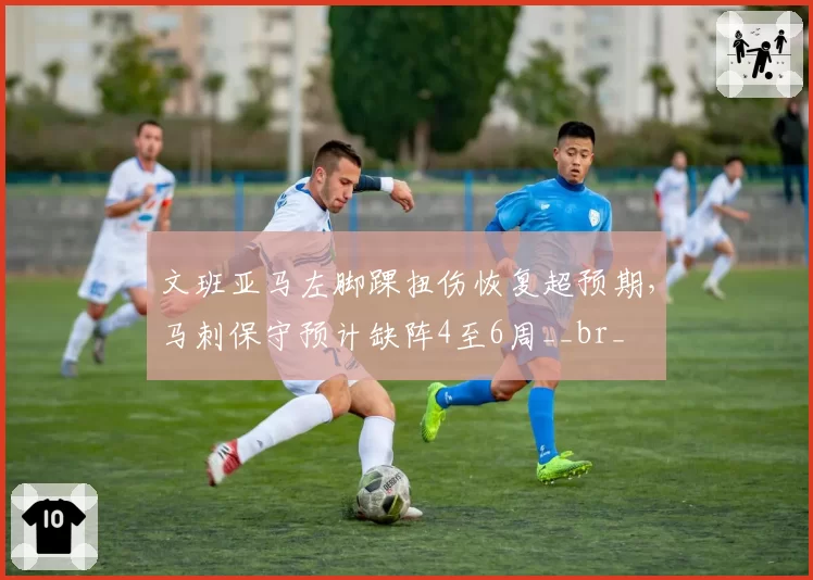 文班亚马左脚踝扭伤恢复超预期，马刺保守预计缺阵4至6周__br_