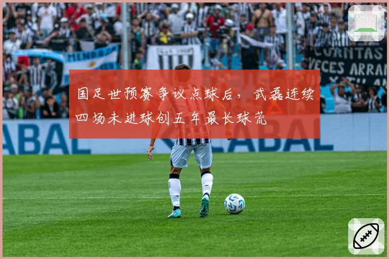 国足世预赛争议点球后，武磊连续四场未进球创五年最长球荒