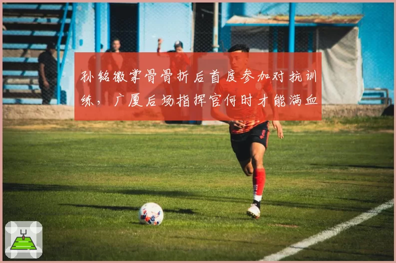 孙铭徽掌骨骨折后首度参加对抗训练，广厦后场指挥官何时才能满血回归？
