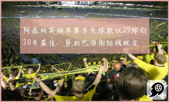 阿森纳英超单赛季失球数仅29球创20年最佳，萨利巴领衔防线蜕变