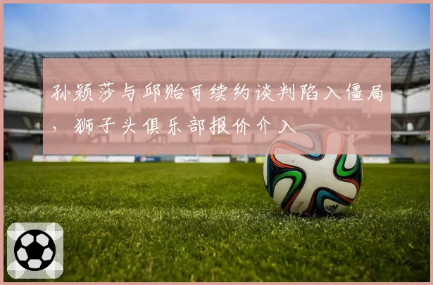 孙颖莎与邱贻可续约谈判陷入僵局，狮子头俱乐部报价介入