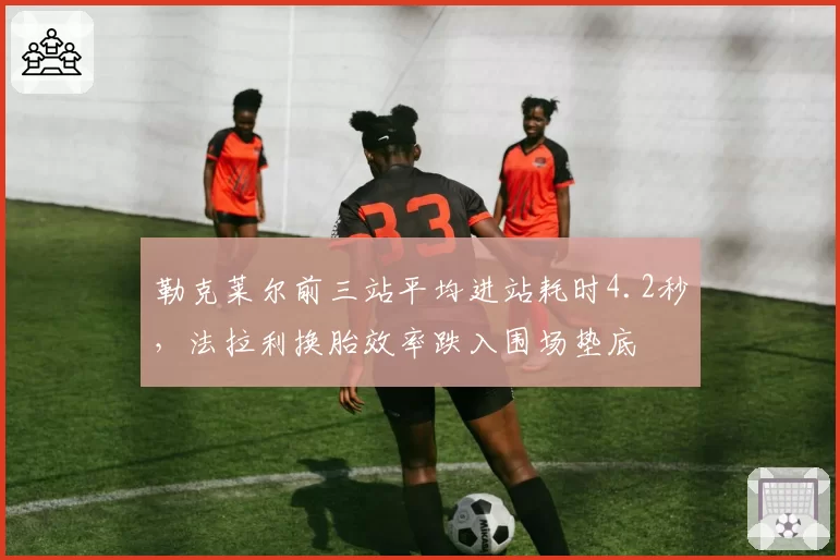 勒克莱尔前三站平均进站耗时4.2秒，法拉利换胎效率跌入围场垫底