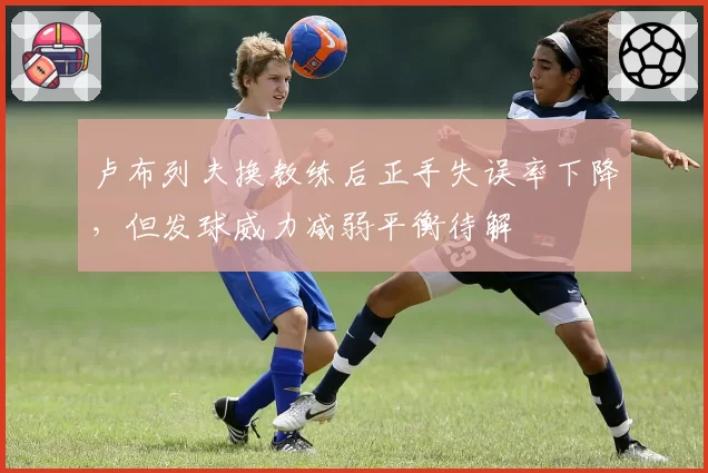 卢布列夫换教练后正手失误率下降，但发球威力减弱平衡待解